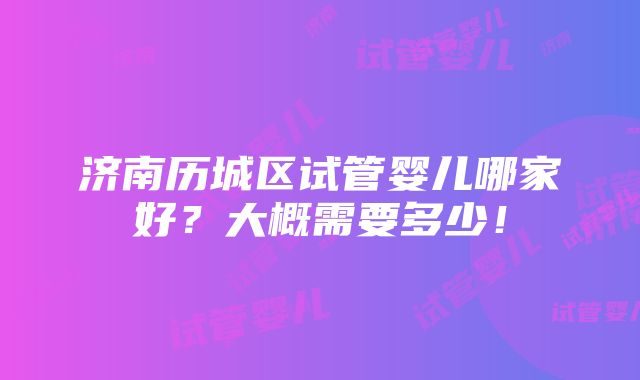 济南历城区试管婴儿哪家好？大概需要多少！