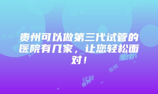 贵州可以做第三代试管的医院有几家，让您轻松面对！