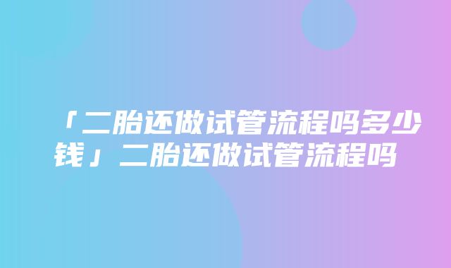 「二胎还做试管流程吗多少钱」二胎还做试管流程吗