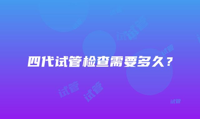 四代试管检查需要多久？