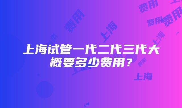 上海试管一代二代三代大概要多少费用？