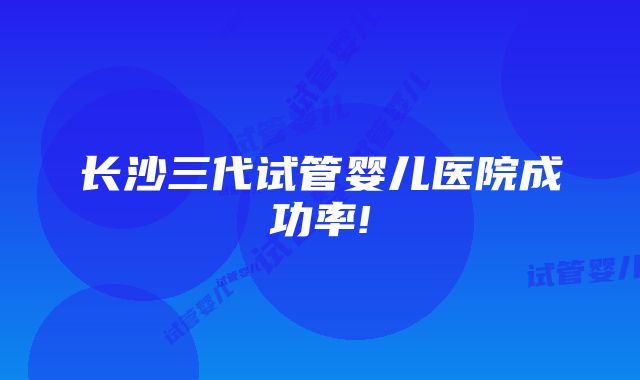 长沙三代试管婴儿医院成功率!