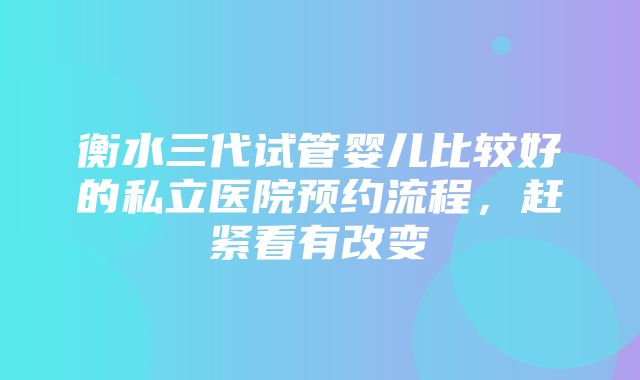 衡水三代试管婴儿比较好的私立医院预约流程，赶紧看有改变