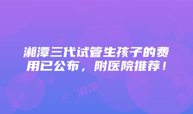 湘潭三代试管生孩子的费用已公布，附医院推荐！