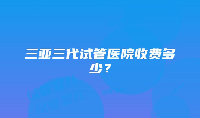 三亚三代试管医院收费多少？