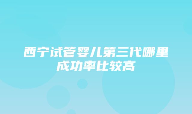 西宁试管婴儿第三代哪里成功率比较高