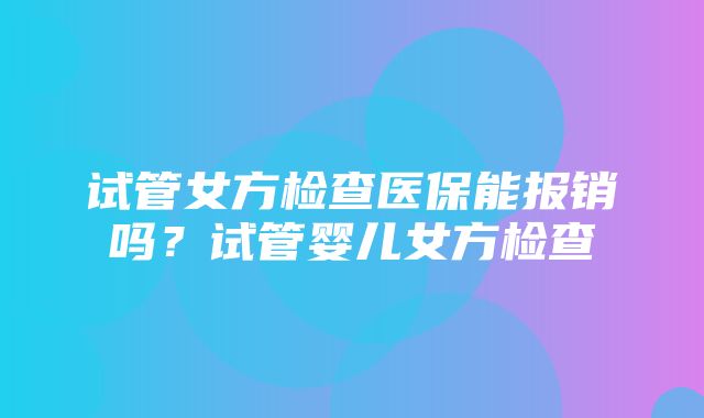 试管女方检查医保能报销吗？试管婴儿女方检查