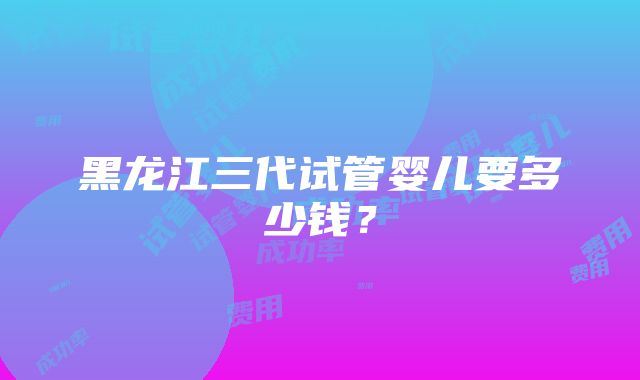 黑龙江三代试管婴儿要多少钱？