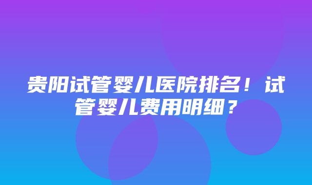 贵阳试管婴儿医院排名！试管婴儿费用明细？