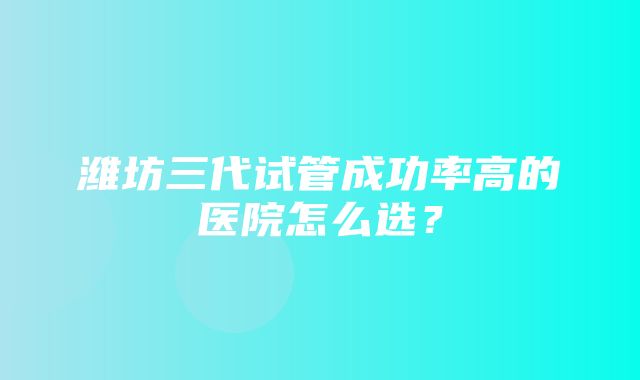 潍坊三代试管成功率高的医院怎么选？