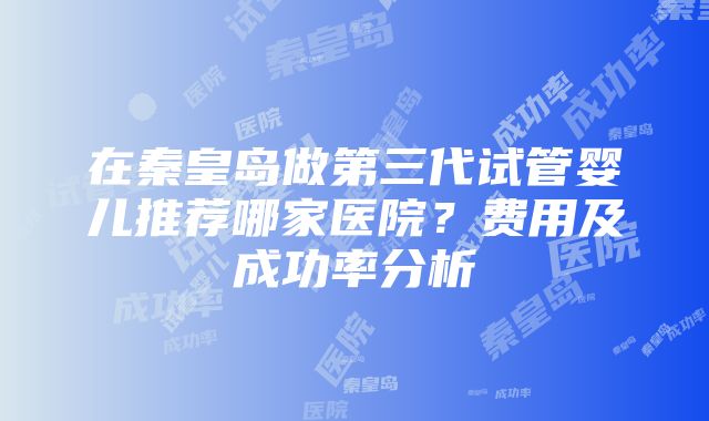 在秦皇岛做第三代试管婴儿推荐哪家医院？费用及成功率分析