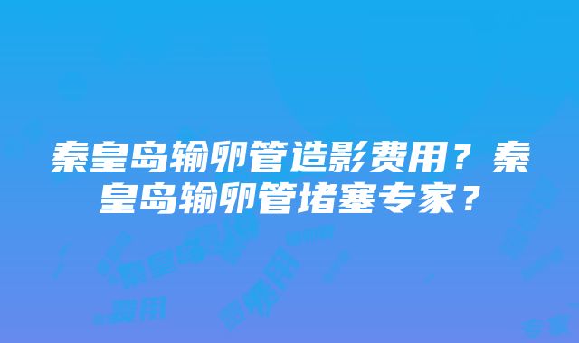 秦皇岛输卵管造影费用？秦皇岛输卵管堵塞专家？