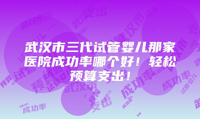 武汉市三代试管婴儿那家医院成功率哪个好！轻松预算支出！