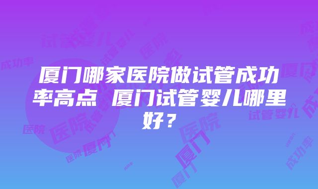 厦门哪家医院做试管成功率高点 厦门试管婴儿哪里好？