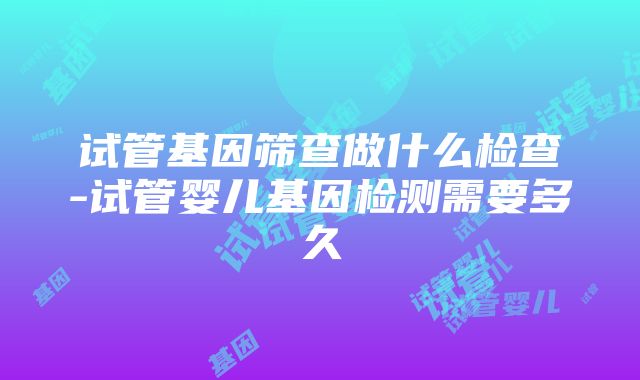 试管基因筛查做什么检查-试管婴儿基因检测需要多久