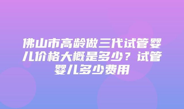 佛山市高龄做三代试管婴儿价格大概是多少？试管婴儿多少费用