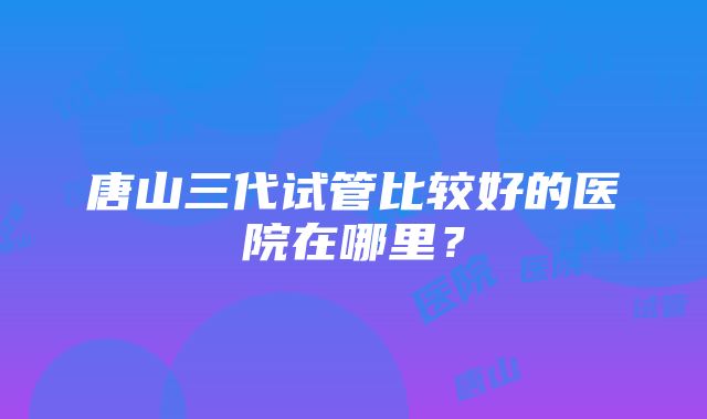 唐山三代试管比较好的医院在哪里？