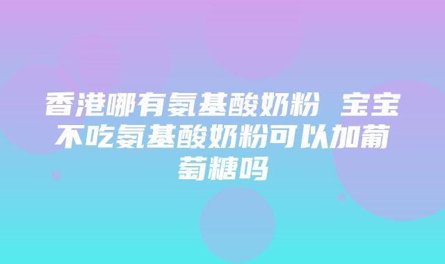 香港哪有氨基酸奶粉 宝宝不吃氨基酸奶粉可以加葡萄糖吗