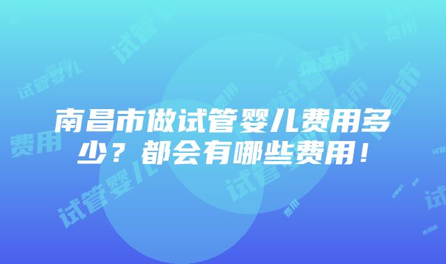 南昌市做试管婴儿费用多少？都会有哪些费用！