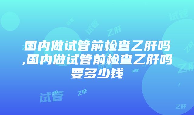 国内做试管前检查乙肝吗,国内做试管前检查乙肝吗要多少钱