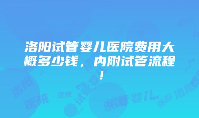 洛阳试管婴儿医院费用大概多少钱，内附试管流程！