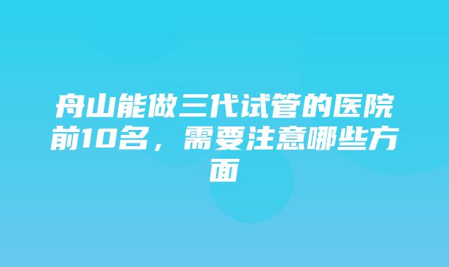 舟山能做三代试管的医院前10名，需要注意哪些方面