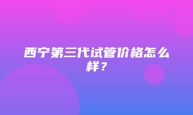 西宁第三代试管价格怎么样？