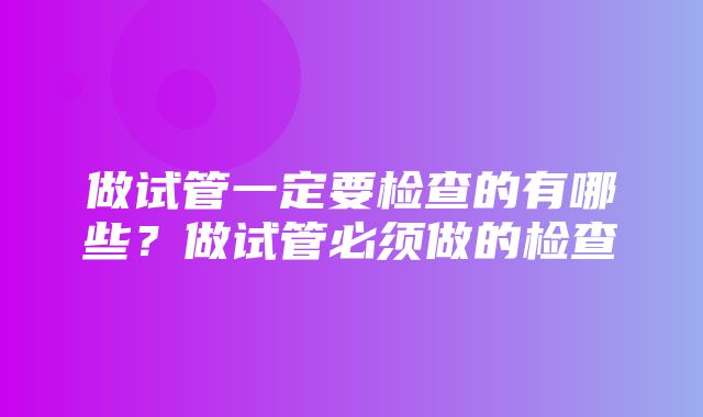 做试管一定要检查的有哪些？做试管必须做的检查