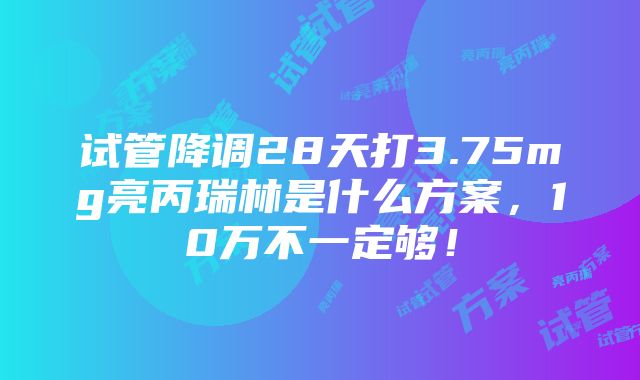 试管降调28天打3.75mg亮丙瑞林是什么方案，10万不一定够！