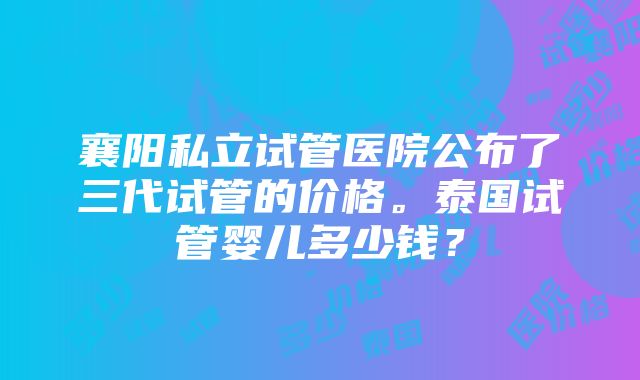 襄阳私立试管医院公布了三代试管的价格。泰国试管婴儿多少钱？