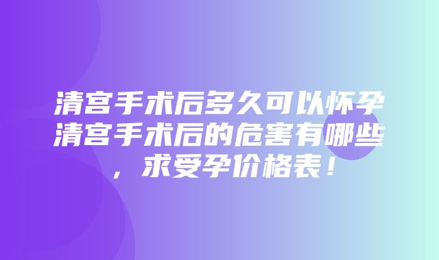 清宫手术后多久可以怀孕清宫手术后的危害有哪些，求受孕价格表！