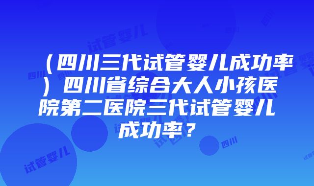 （四川三代试管婴儿成功率）四川省综合大人小孩医院第二医院三代试管婴儿成功率？