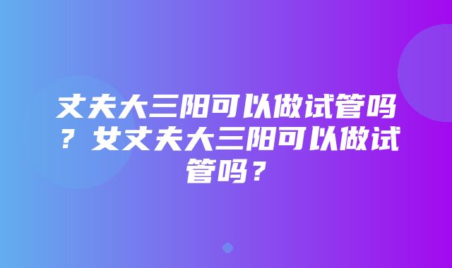 丈夫大三阳可以做试管吗？女丈夫大三阳可以做试管吗？