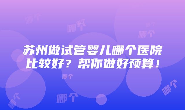 苏州做试管婴儿哪个医院比较好？帮你做好预算！