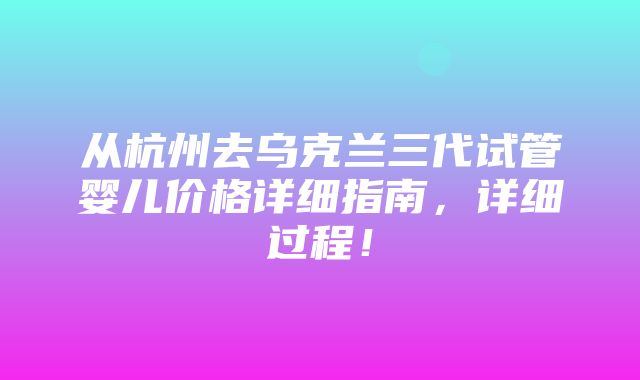 从杭州去乌克兰三代试管婴儿价格详细指南，详细过程！