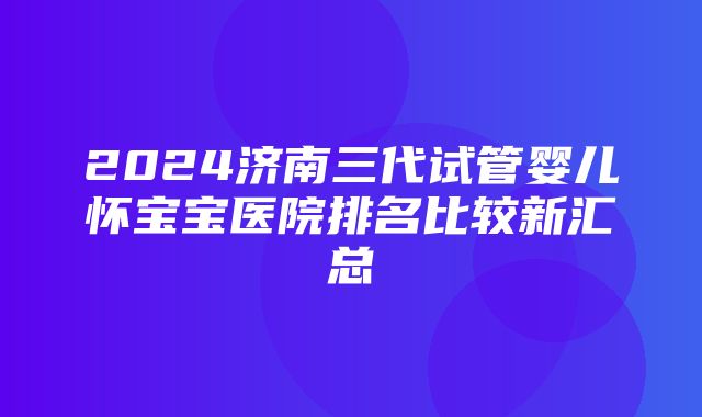 2024济南三代试管婴儿怀宝宝医院排名比较新汇总