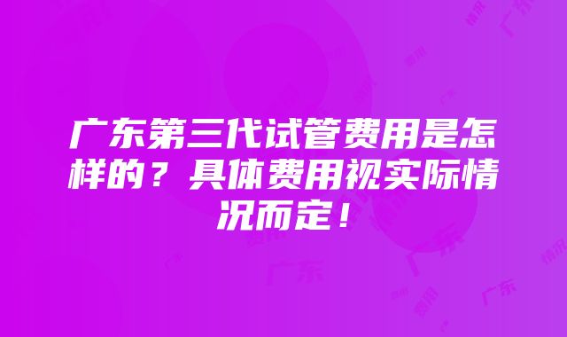 广东第三代试管费用是怎样的？具体费用视实际情况而定！