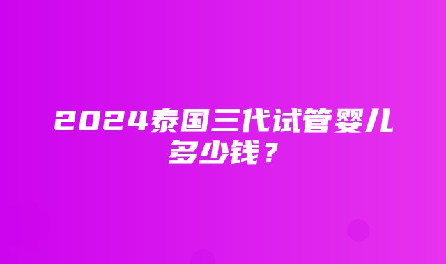 2024泰国三代试管婴儿多少钱？