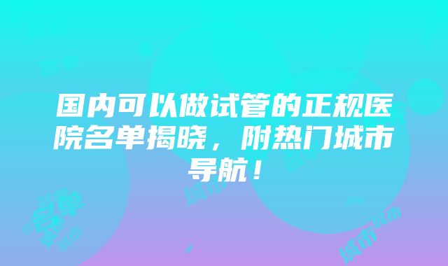 国内可以做试管的正规医院名单揭晓，附热门城市导航！