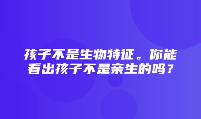 孩子不是生物特征。你能看出孩子不是亲生的吗？