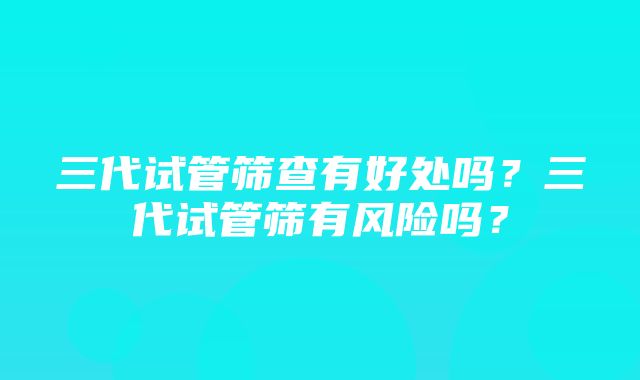 三代试管筛查有好处吗？三代试管筛有风险吗？