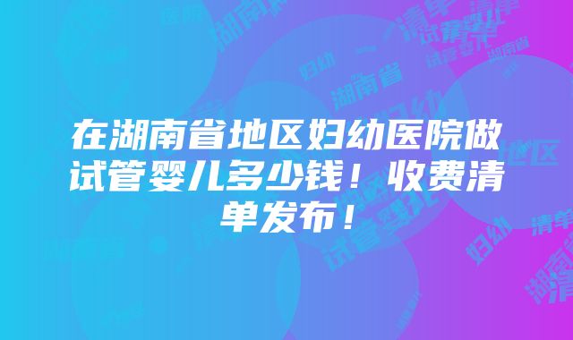 在湖南省地区妇幼医院做试管婴儿多少钱！收费清单发布！