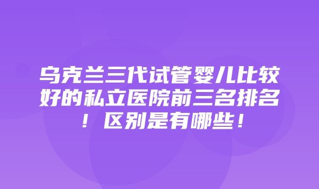 乌克兰三代试管婴儿比较好的私立医院前三名排名！区别是有哪些！