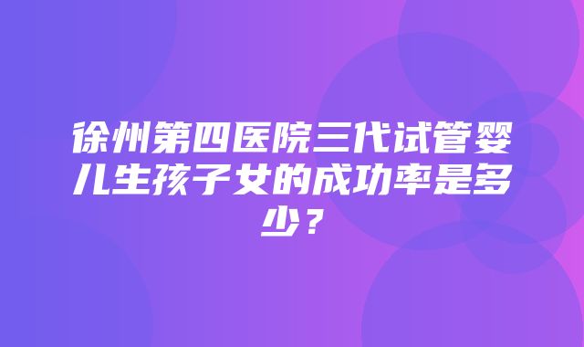 徐州第四医院三代试管婴儿生孩子女的成功率是多少？