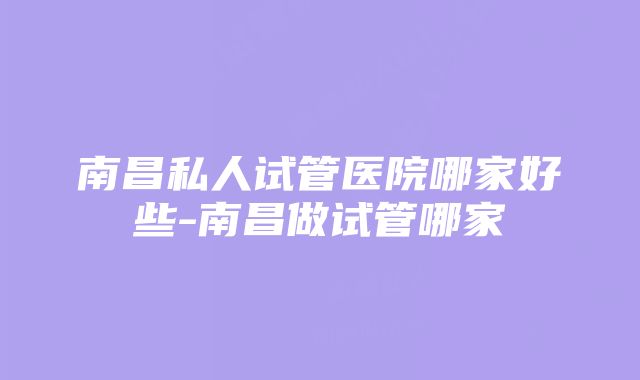 南昌私人试管医院哪家好些-南昌做试管哪家