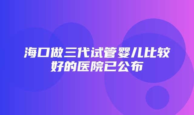 海口做三代试管婴儿比较好的医院已公布