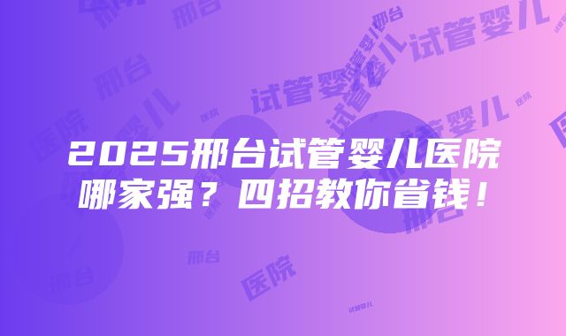 2025邢台试管婴儿医院哪家强？四招教你省钱！