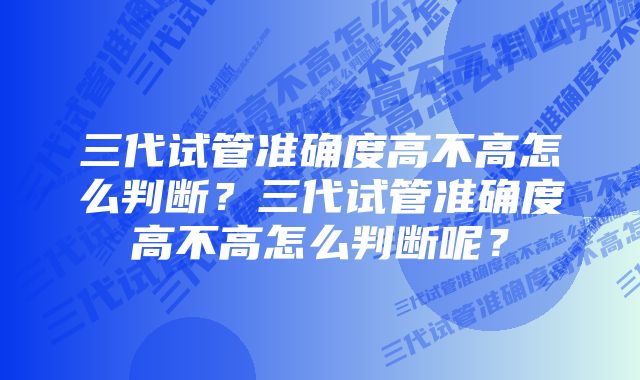 三代试管准确度高不高怎么判断？三代试管准确度高不高怎么判断呢？