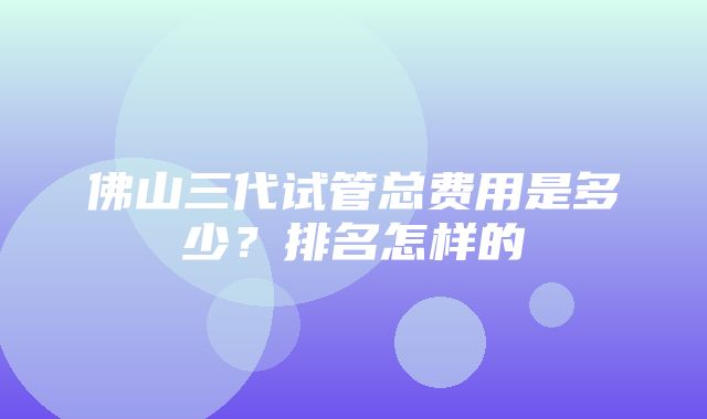 佛山三代试管总费用是多少？排名怎样的