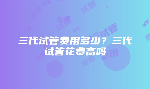 三代试管费用多少？三代试管花费高吗